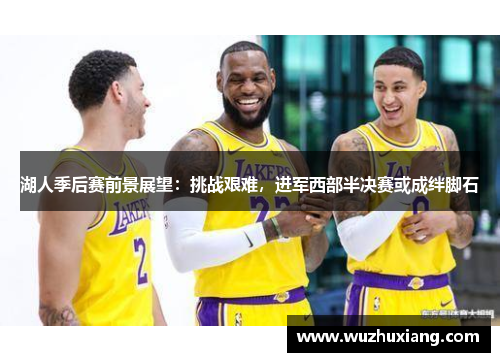 湖人季后赛前景展望：挑战艰难，进军西部半决赛或成绊脚石